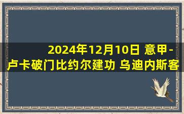 2024年12月10日 意甲-卢卡破门比约尔建功 乌迪内斯客场2-1蒙扎终结联赛5轮不胜